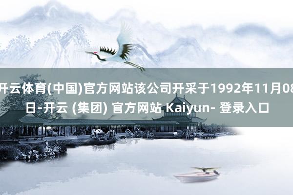 开云体育(中国)官方网站该公司开采于1992年11月08日-开云 (集团) 官方网站 Kaiyun- 登录入口