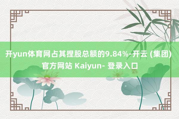 开yun体育网占其捏股总额的9.84%-开云 (集团) 官方网站 Kaiyun- 登录入口