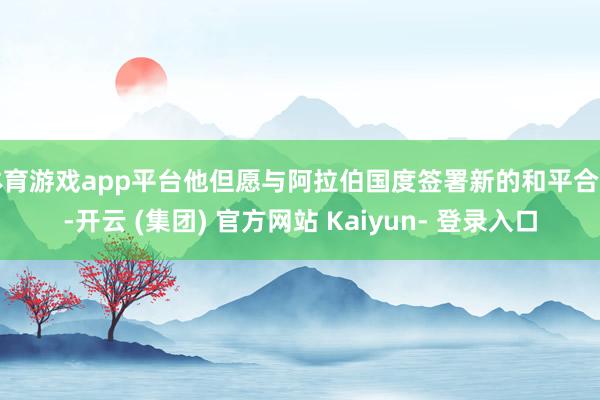 体育游戏app平台他但愿与阿拉伯国度签署新的和平合同-开云 (集团) 官方网站 Kaiyun- 登录入口