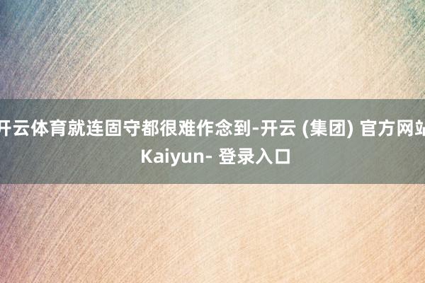 开云体育就连固守都很难作念到-开云 (集团) 官方网站 Kaiyun- 登录入口