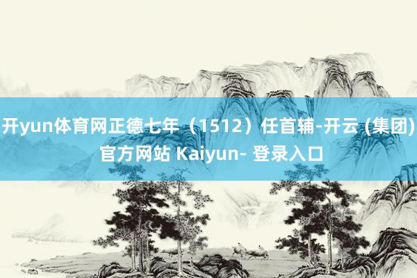 开yun体育网正德七年（1512）任首辅-开云 (集团) 官方网站 Kaiyun- 登录入口