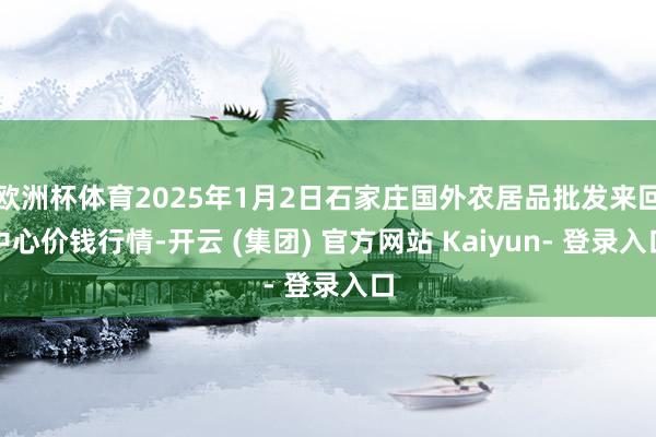 欧洲杯体育2025年1月2日石家庄国外农居品批发来回中心价钱行情-开云 (集团) 官方网站 Kaiyun- 登录入口