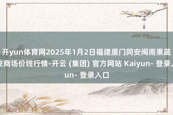 开yun体育网2025年1月2日福建厦门同安闽南果蔬批发商场价钱行情-开云 (集团) 官方网站 Kaiyun- 登录入口