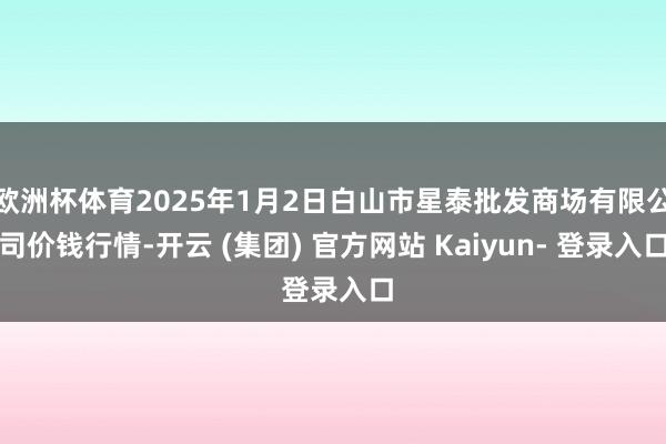 欧洲杯体育2025年1月2日白山市星泰批发商场有限公司价钱行情-开云 (集团) 官方网站 Kaiyun- 登录入口