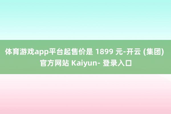 体育游戏app平台起售价是 1899 元-开云 (集团) 官方网站 Kaiyun- 登录入口