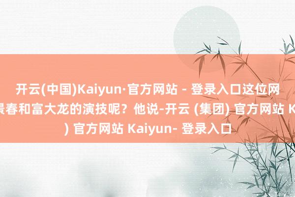 开云(中国)Kaiyun·官方网站 - 登录入口这位网友是如何点评王景春和富大龙的演技呢？他说-开云 (集团) 官方网站 Kaiyun- 登录入口