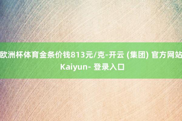 欧洲杯体育金条价钱813元/克-开云 (集团) 官方网站 Kaiyun- 登录入口