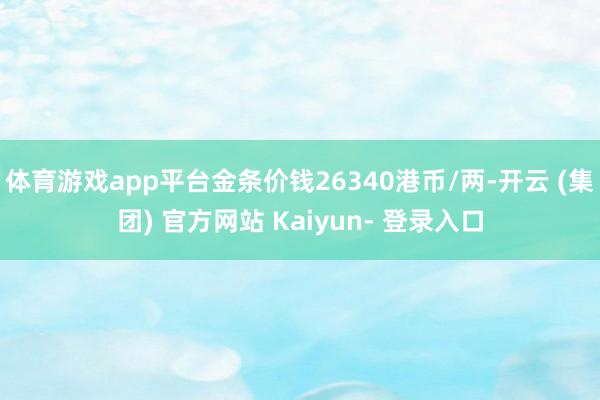 体育游戏app平台金条价钱26340港币/两-开云 (集团) 官方网站 Kaiyun- 登录入口