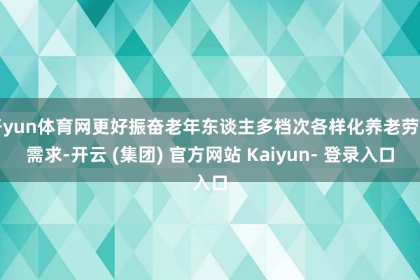 开yun体育网更好振奋老年东谈主多档次各样化养老劳动需求-开云 (集团) 官方网站 Kaiyun- 登录入口