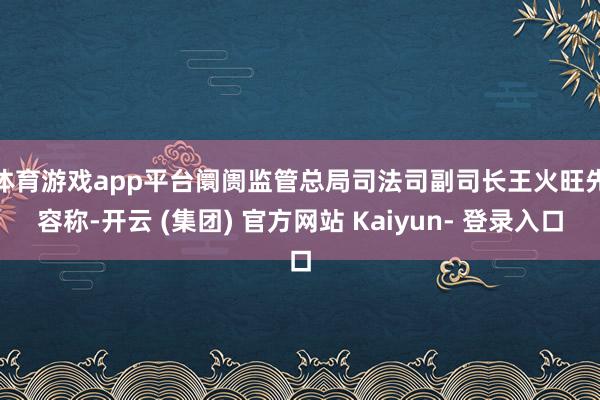 体育游戏app平台　　阛阓监管总局司法司副司长王火旺先容称-开云 (集团) 官方网站 Kaiyun- 登录入口