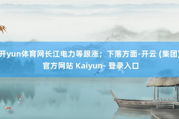 开yun体育网长江电力等跟涨；下落方面-开云 (集团) 官方网站 Kaiyun- 登录入口