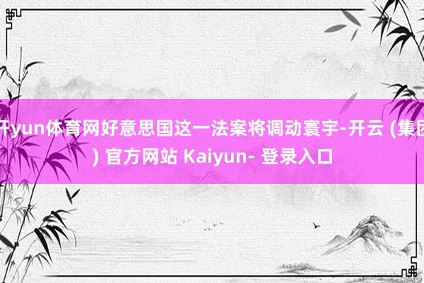 开yun体育网好意思国这一法案将调动寰宇-开云 (集团) 官方网站 Kaiyun- 登录入口