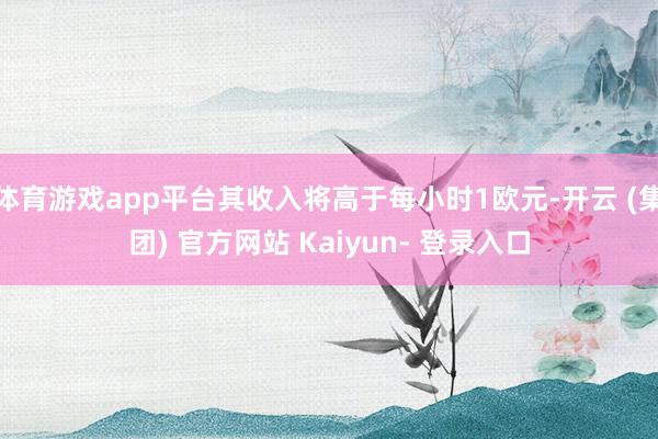 体育游戏app平台其收入将高于每小时1欧元-开云 (集团) 官方网站 Kaiyun- 登录入口