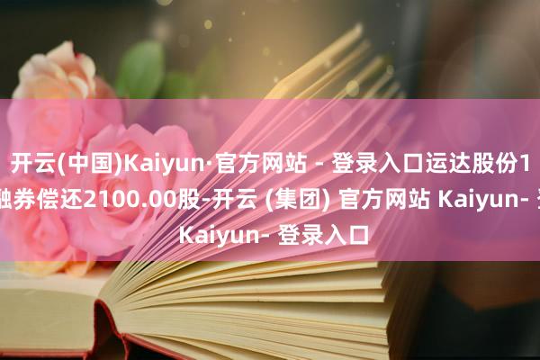 开云(中国)Kaiyun·官方网站 - 登录入口运达股份1月10日融券偿还2100.00股-开云 (集团) 官方网站 Kaiyun- 登录入口