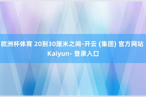 欧洲杯体育 20到30厘米之间-开云 (集团) 官方网站 Kaiyun- 登录入口