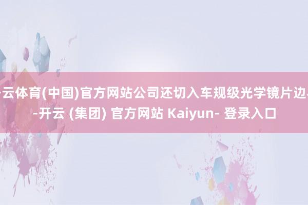 开云体育(中国)官方网站公司还切入车规级光学镜片边界-开云 (集团) 官方网站 Kaiyun- 登录入口