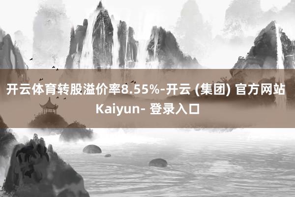 开云体育转股溢价率8.55%-开云 (集团) 官方网站 Kaiyun- 登录入口