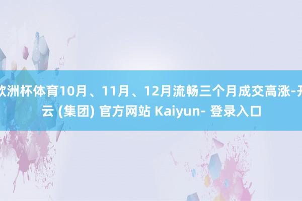欧洲杯体育10月、11月、12月流畅三个月成交高涨-开云 (集团) 官方网站 Kaiyun- 登录入口