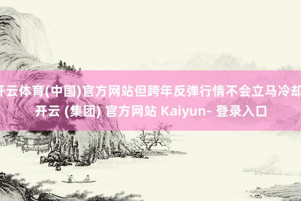 开云体育(中国)官方网站但跨年反弹行情不会立马冷却-开云 (集团) 官方网站 Kaiyun- 登录入口