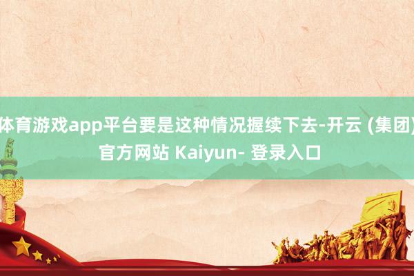体育游戏app平台要是这种情况握续下去-开云 (集团) 官方网站 Kaiyun- 登录入口