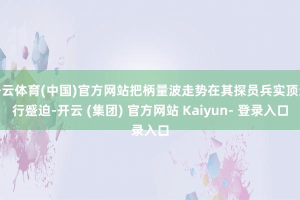 开云体育(中国)官方网站把柄量波走势在其探员兵实顶进行蹙迫-开云 (集团) 官方网站 Kaiyun- 登录入口