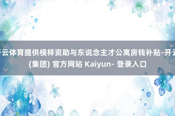 开云体育提供模样资助与东说念主才公寓房钱补贴-开云 (集团) 官方网站 Kaiyun- 登录入口
