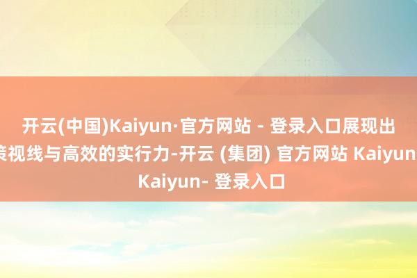 开云(中国)Kaiyun·官方网站 - 登录入口展现出明晰的政策视线与高效的实行力-开云 (集团) 官方网站 Kaiyun- 登录入口