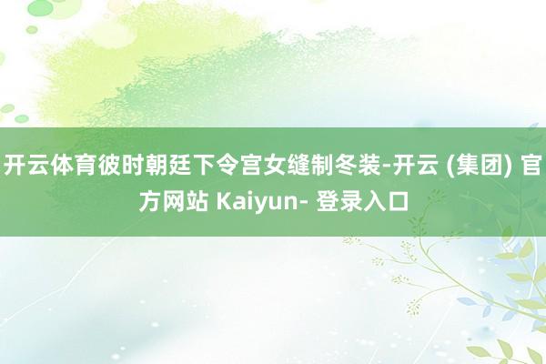 开云体育彼时朝廷下令宫女缝制冬装-开云 (集团) 官方网站 Kaiyun- 登录入口