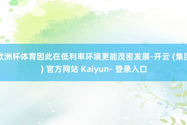 欧洲杯体育因此在低利率环境更能茂密发展-开云 (集团) 官方网站 Kaiyun- 登录入口