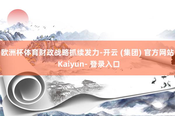 欧洲杯体育　　财政战略抓续发力-开云 (集团) 官方网站 Kaiyun- 登录入口