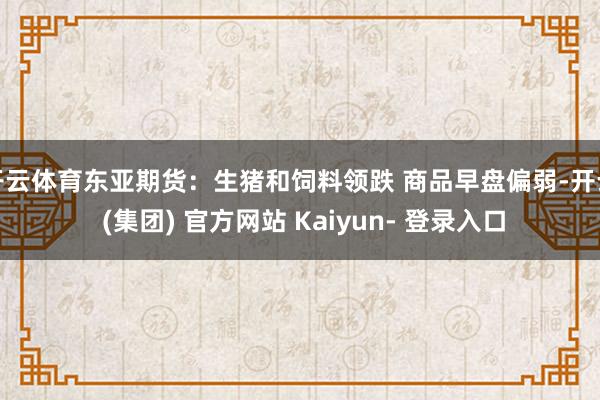 开云体育东亚期货：生猪和饲料领跌 商品早盘偏弱-开云 (集团) 官方网站 Kaiyun- 登录入口