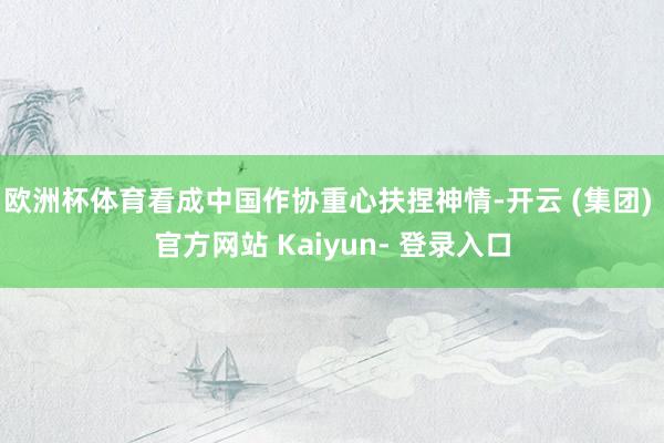 欧洲杯体育看成中国作协重心扶捏神情-开云 (集团) 官方网站 Kaiyun- 登录入口