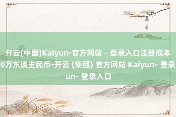 开云(中国)Kaiyun·官方网站 - 登录入口注册成本1000万东谈主民币-开云 (集团) 官方网站 Kaiyun- 登录入口