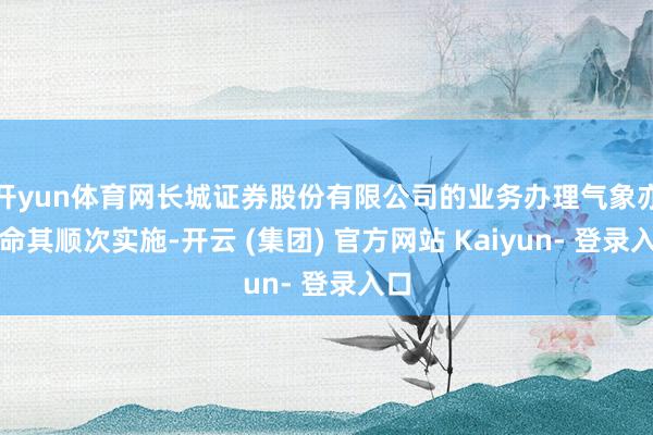 开yun体育网长城证券股份有限公司的业务办理气象亦衔命其顺次实施-开云 (集团) 官方网站 Kaiyun- 登录入口