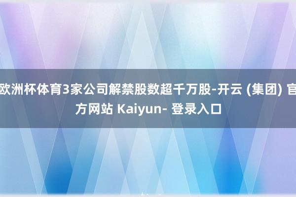 欧洲杯体育3家公司解禁股数超千万股-开云 (集团) 官方网站 Kaiyun- 登录入口