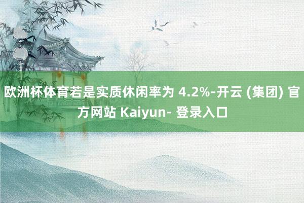 欧洲杯体育若是实质休闲率为 4.2%-开云 (集团) 官方网站 Kaiyun- 登录入口
