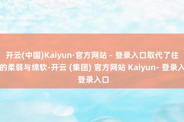 开云(中国)Kaiyun·官方网站 - 登录入口取代了往昔的柔弱与绵软-开云 (集团) 官方网站 Kaiyun- 登录入口