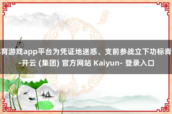 体育游戏app平台为凭证地迷惑、支前参战立下功标青史-开云 (集团) 官方网站 Kaiyun- 登录入口