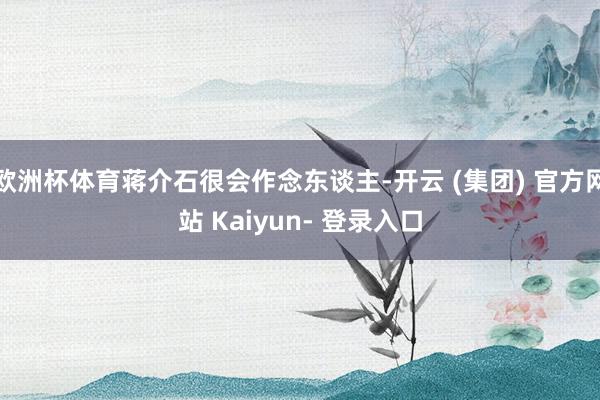 欧洲杯体育蒋介石很会作念东谈主-开云 (集团) 官方网站 Kaiyun- 登录入口