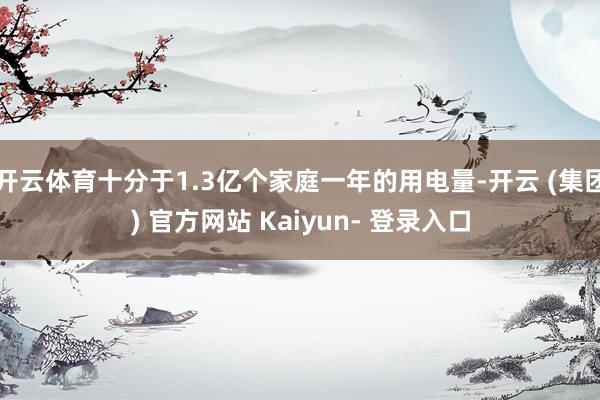 开云体育十分于1.3亿个家庭一年的用电量-开云 (集团) 官方网站 Kaiyun- 登录入口