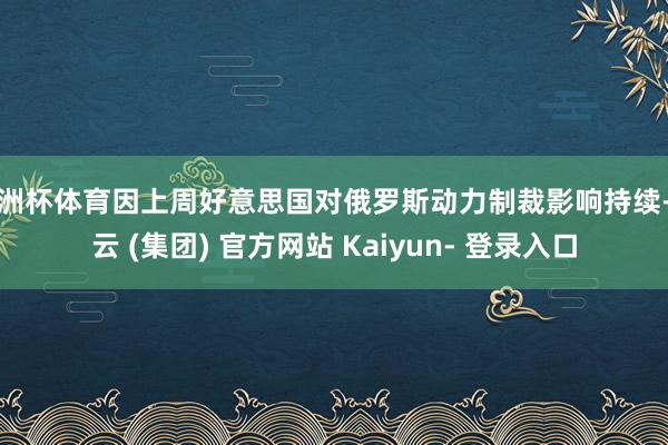 欧洲杯体育因上周好意思国对俄罗斯动力制裁影响持续-开云 (集团) 官方网站 Kaiyun- 登录入口