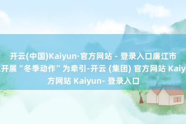 开云(中国)Kaiyun·官方网站 - 登录入口廉江市公安机关将以开展“冬季动作”为牵引-开云 (集团) 官方网站 Kaiyun- 登录入口