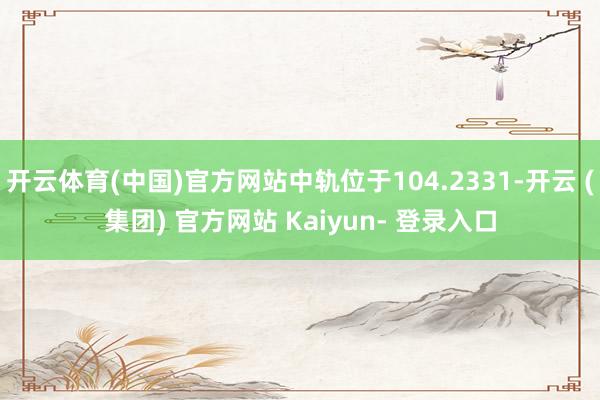 开云体育(中国)官方网站中轨位于104.2331-开云 (集团) 官方网站 Kaiyun- 登录入口