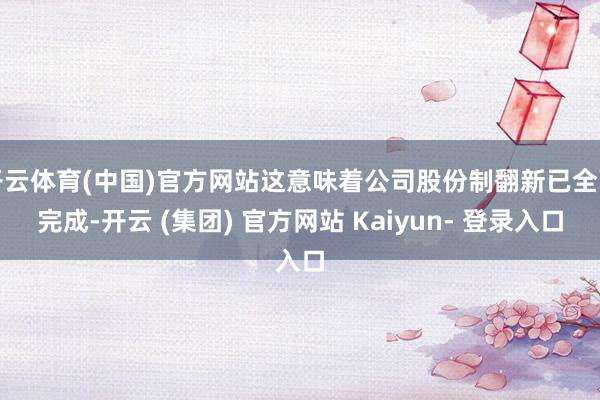 开云体育(中国)官方网站这意味着公司股份制翻新已全面完成-开云 (集团) 官方网站 Kaiyun- 登录入口