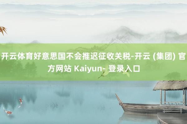 开云体育好意思国不会推迟征收关税-开云 (集团) 官方网站 Kaiyun- 登录入口