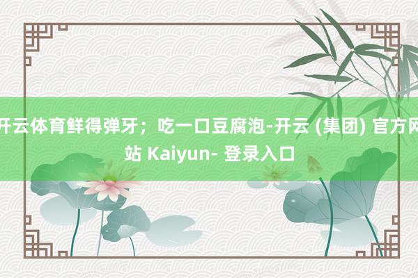 开云体育鲜得弹牙；吃一口豆腐泡-开云 (集团) 官方网站 Kaiyun- 登录入口