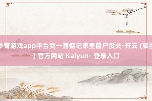 体育游戏app平台我一直惦记家里窗户没关-开云 (集团) 官方网站 Kaiyun- 登录入口