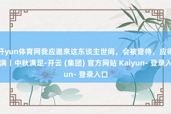 开yun体育网我应邀来这东谈主世间，会被管待，应得圆满丨中秋满足-开云 (集团) 官方网站 Kaiyun- 登录入口