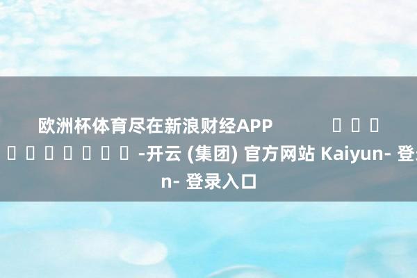 欧洲杯体育尽在新浪财经APP            													-开云 (集团) 官方网站 Kaiyun- 登录入口