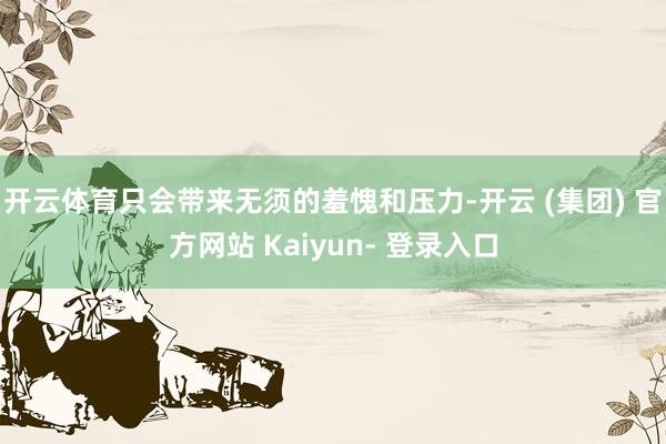 开云体育只会带来无须的羞愧和压力-开云 (集团) 官方网站 Kaiyun- 登录入口